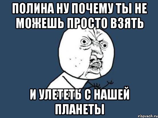 полина ну почему ты не можешь просто взять и улететь с нашей планеты, Мем Ну почему