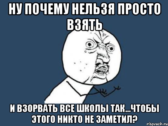 ну почему нельзя просто взять и взорвать все школы так...чтобы этого никто не заметил?, Мем Ну почему