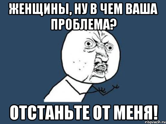 женщины, ну в чем ваша проблема? отстаньте от меня!, Мем Ну почему