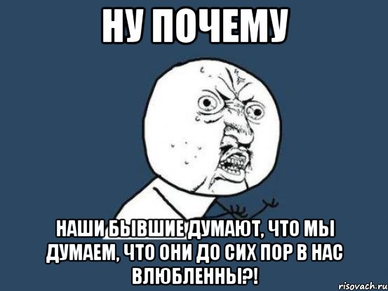 ну почему наши бывшие думают, что мы думаем, что они до сих пор в нас влюбленны?!, Мем Ну почему