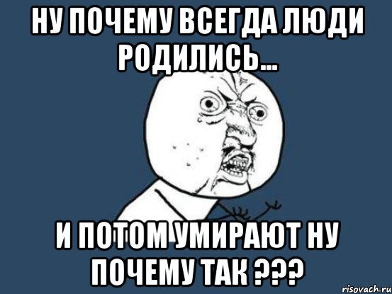 ну почему всегда люди родились... и потом умирают ну почему так ???, Мем Ну почему