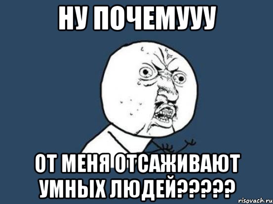 ну почемууу от меня отсаживают умных людей???, Мем Ну почему