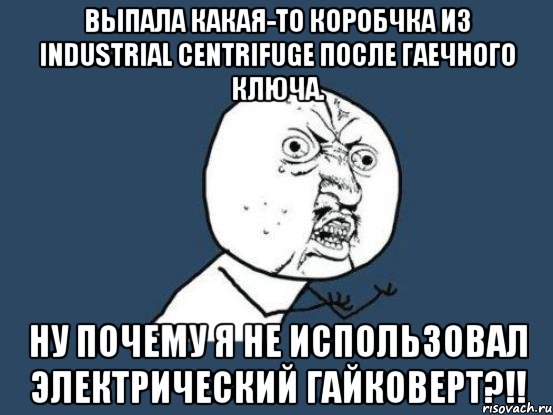 выпала какая-то коробчка из industrial centrifuge после гаечного ключа. ну почему я не использовал электрический гайковерт?!!, Мем Ну почему