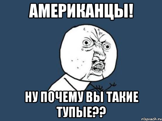 американцы! ну почему вы такие тупые??, Мем Ну почему