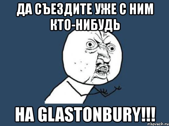 да съездите уже с ним кто-нибудь на glastonbury!!!, Мем Ну почему