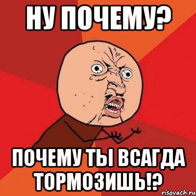 ну почему? почему ты всагда тормозишь!?, Мем Почему