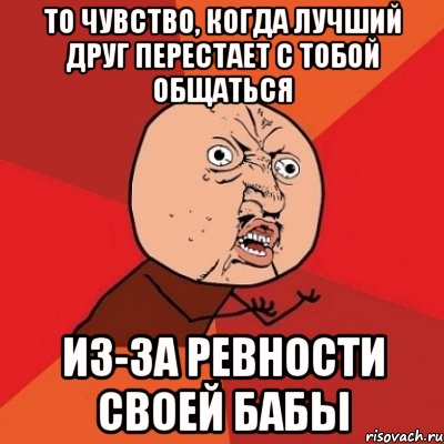 то чувство, когда лучший друг перестает с тобой общаться из-за ревности своей бабы, Мем Почему