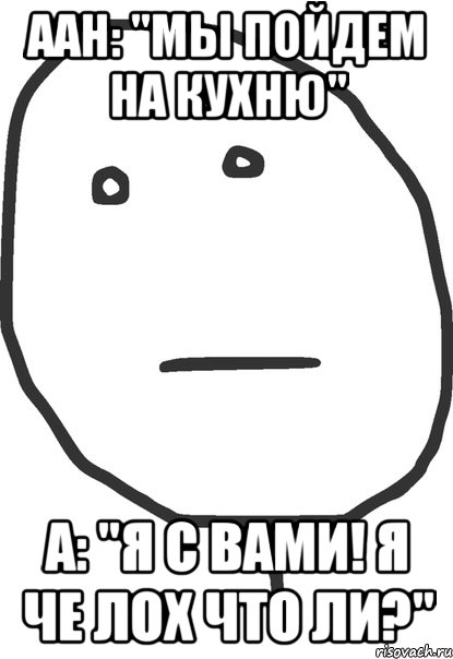 аан: "мы пойдем на кухню" а: "я с вами! я че лох что ли?"