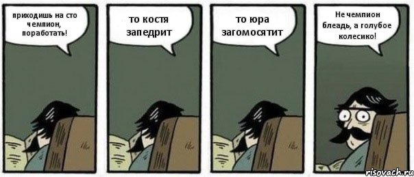 приходишь на сто чемпион, поработать! то костя запедрит то юра загомосятит Не чемпион блеадь, а голубое колесико!, Комикс Staredad