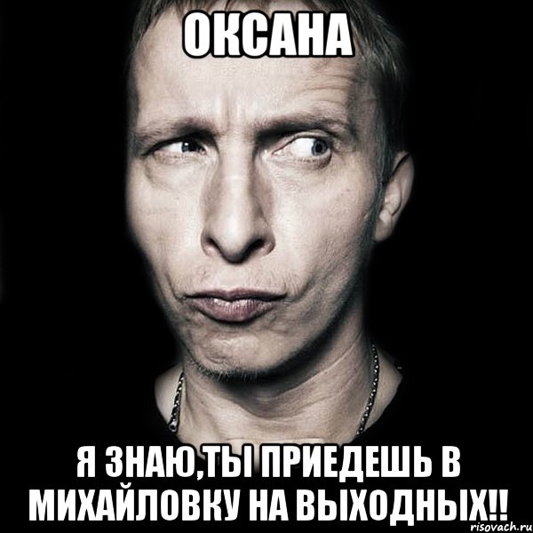 оксана я знаю,ты приедешь в михайловку на выходных!!