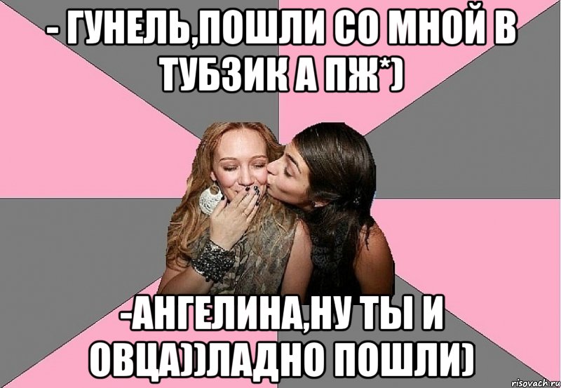 - гунель,пошли со мной в тубзик а пж*) -ангелина,ну ты и овца))ладно пошли)