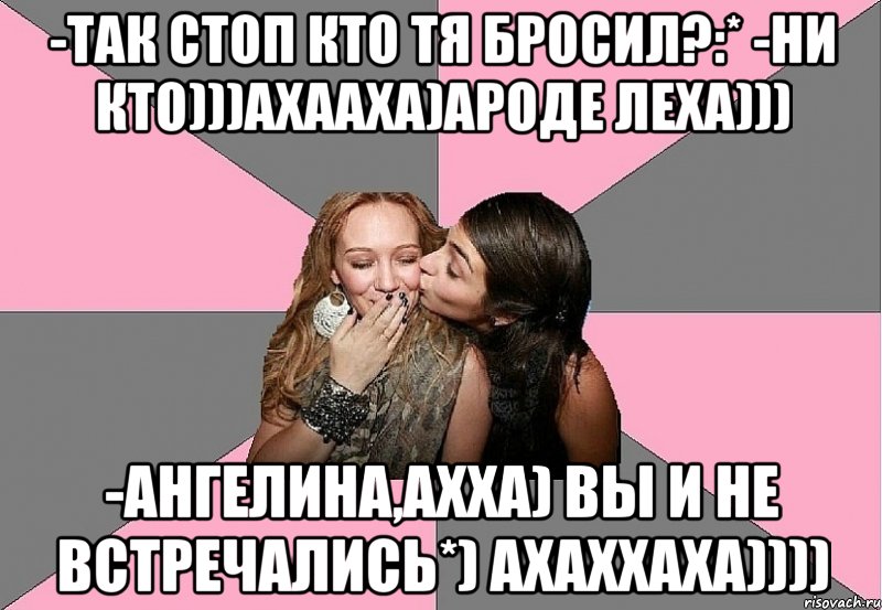 -так стоп кто тя бросил?:* -ни кто)))ахааха)ароде леха))) -ангелина,ахха) вы и не встречались*) ахаххаха))))