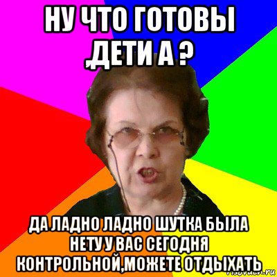 ну что готовы ,дети а ? да ладно ладно шутка была нету у вас сегодня контрольной,можете отдыхать, Мем Типичная училка