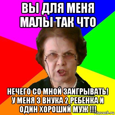 вы для меня малы так что нечего со мной заигрывать! у меня 3 внука 2 ребенка и один хороший муж !!!, Мем Типичная училка