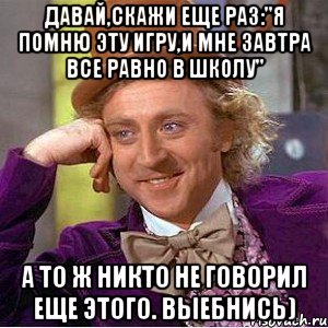 давай,скажи еще раз:"я помню эту игру,и мне завтра все равно в школу" а то ж никто не говорил еще этого. выебнись)