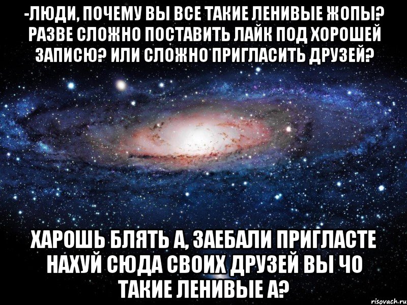 -люди, почему вы все такие ленивые жопы? разве сложно поставить лайк под хорошей записю? или сложно пригласить друзей? харошь блять а, заебали пригласте нахуй сюда своих друзей вы чо такие ленивые а?, Мем Вселенная