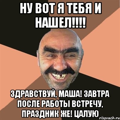 ну вот я тебя и нашел!!! здравствуй, маша! завтра после работы встречу, праздник же! цалую, Мем Я твой дом труба шатал