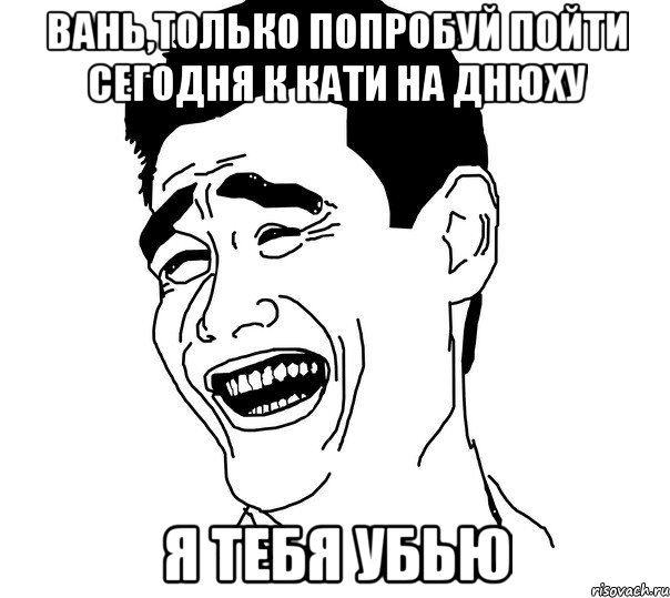 вань,только попробуй пойти сегодня к кати на днюху я тебя убью, Мем Яо минг