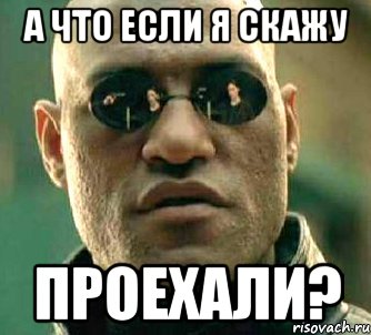 а что если я скажу проехали?