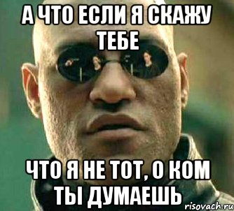 а что если я скажу тебе что я не тот, о ком ты думаешь