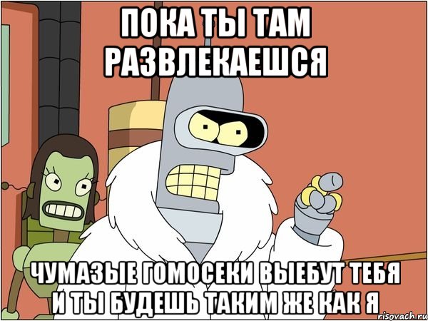 пока ты там развлекаешся чумазые гомосеки выебут тебя и ты будешь таким же как я, Мем Бендер