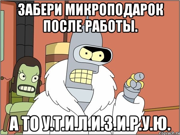 забери микроподарок после работы. а то у.т.и.л.и.з.и.р.у.ю., Мем Бендер