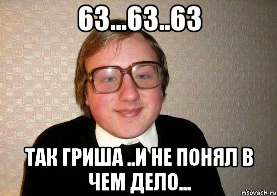 63...63..63 так гриша ..и не понял в чем дело...