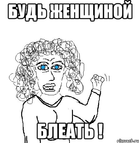 будь женщиной блеать !