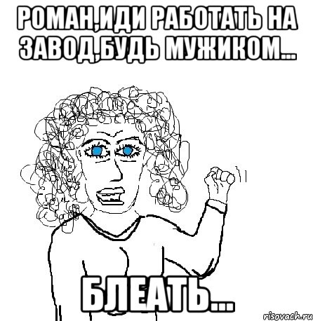 роман,иди работать на завод,будь мужиком... блеать...