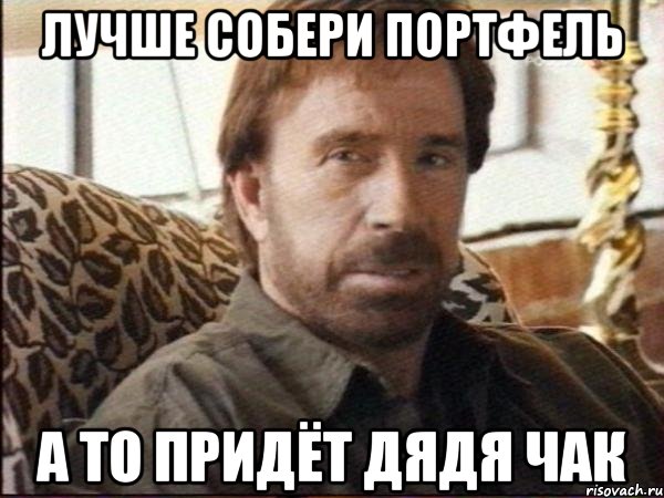 лучше собери портфель а то придёт дядя чак