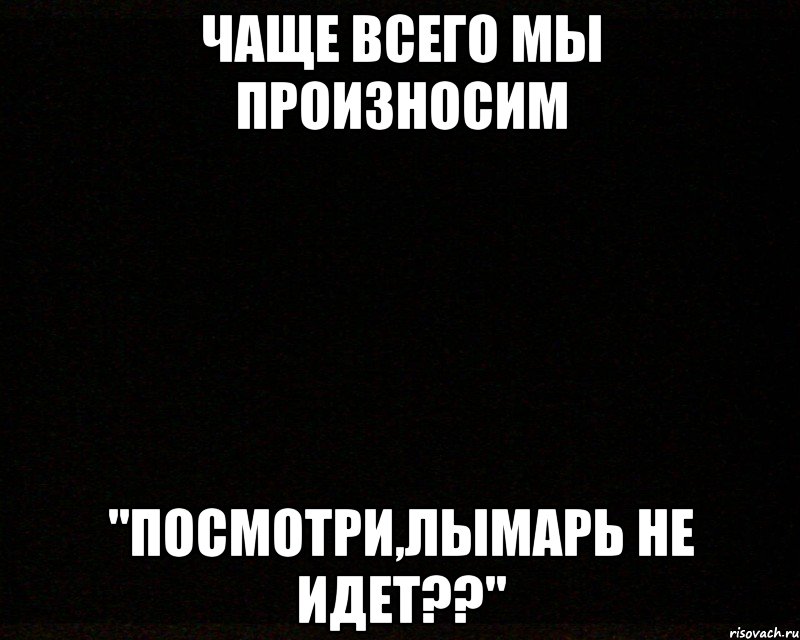 чаще всего мы произносим "посмотри,лымарь не идет??"