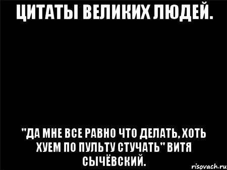 цитаты великих людей. "да мне все равно что делать, хоть хуем по пульту стучать" витя сычёвский.