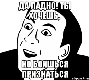 да ладно! ты хочешь, но боишься признаться