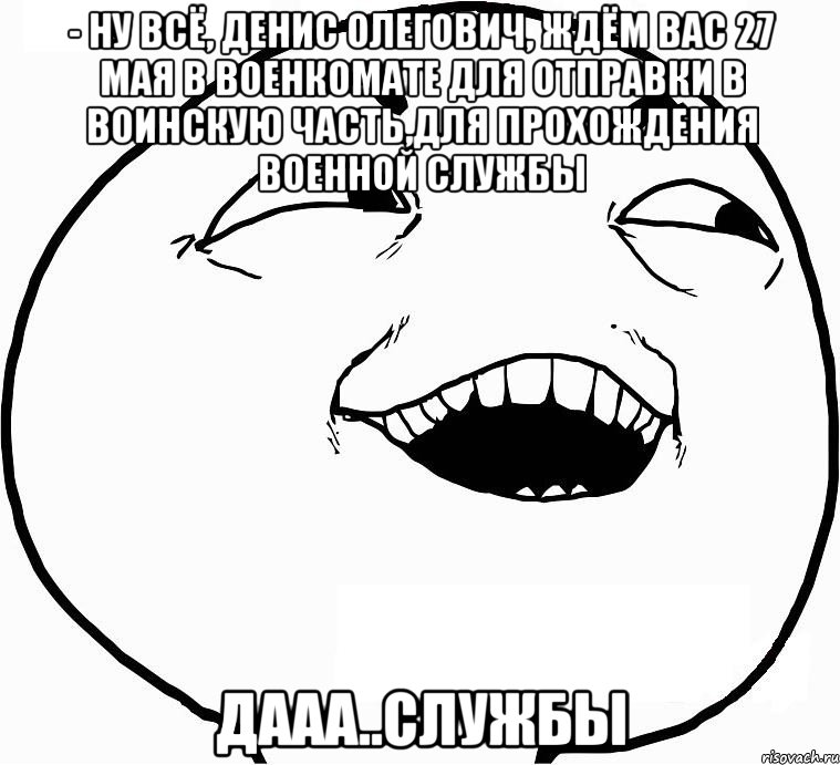 - ну всё, денис олегович, ждём вас 27 мая в военкомате для отправки в воинскую часть,для прохождения военной службы дааа..службы, Мем Дааа