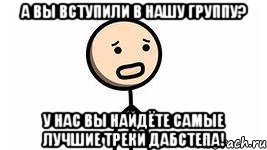 а вы вступили в нашу группу? у нас вы найдёте самые лучшие треки дабстепа!, Мем дабстеп