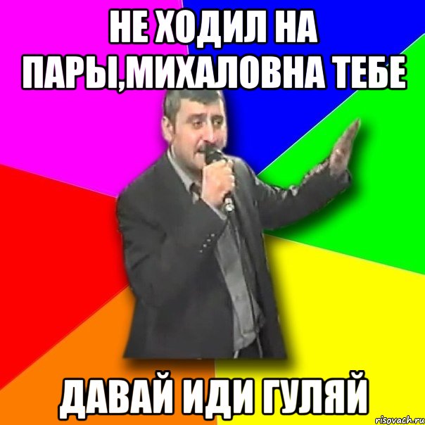 не ходил на пары,михаловна тебе давай иди гуляй