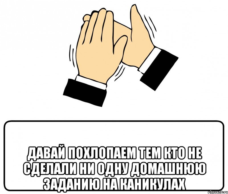  давай похлопаем тем кто не сделали ни одну домашнюю заданию на каникулах