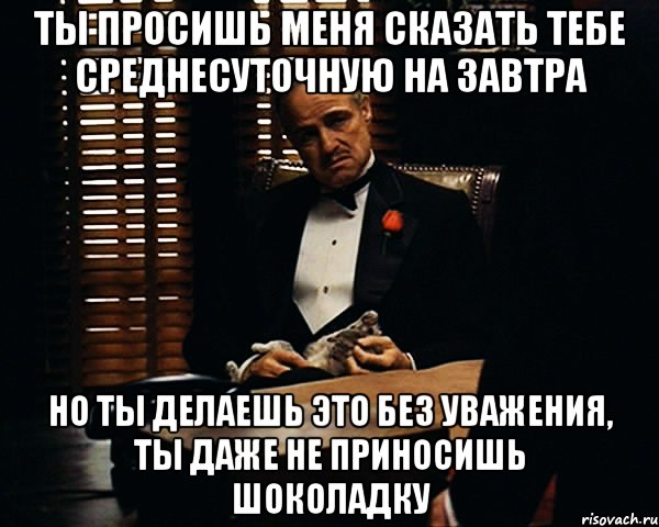 ты просишь меня сказать тебе среднесуточную на завтра но ты делаешь это без уважения, ты даже не приносишь шоколадку