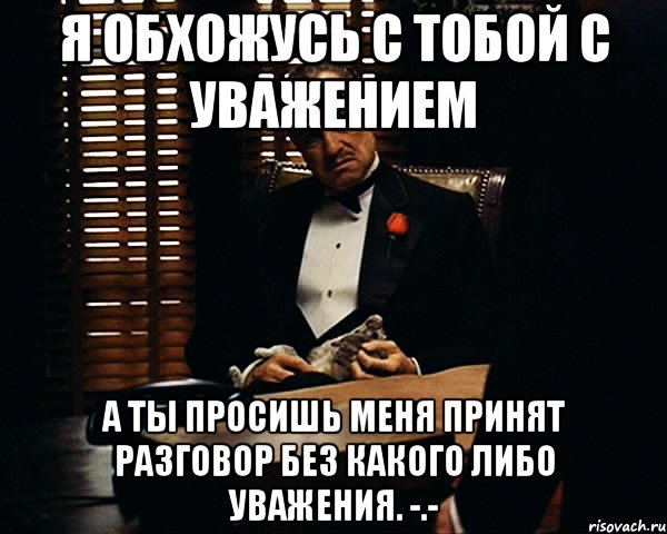 я обхожусь с тобой с уважением а ты просишь меня принят разговор без какого либо уважения. -.-