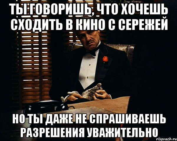 ты говоришь, что хочешь сходить в кино с сережей но ты даже не спрашиваешь разрешения уважительно