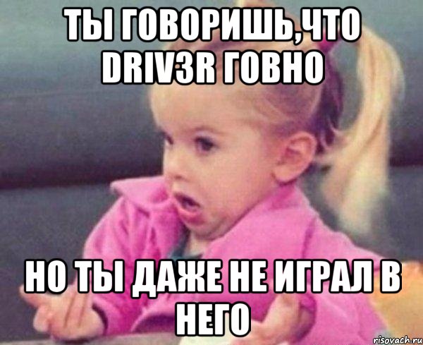 ты говоришь,что driv3r говно но ты даже не играл в него, Мем  Ты говоришь (девочка возмущается)