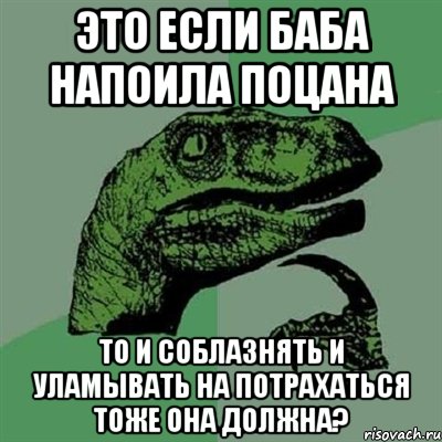 это если баба напоила поцана то и соблазнять и уламывать на потрахаться тоже она должна?, Мем Филосораптор