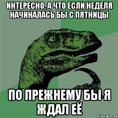 интересно, а что если неделя начиналась бы с пятницы по прежнему бы я ждал её, Мем Филосораптор