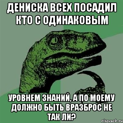 дениска всех посадил кто с одинаковым уровнем знаний, а по моему должно быть вразброс не так ли?, Мем Филосораптор