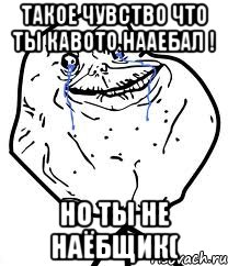 такое чувство что ты кавото нааебал ! но ты не наёбщик(
