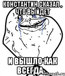 константин сказал , что выйдет и вышло как всегда...