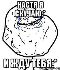 настя я скучаю:* и жду тебя:*