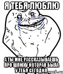 я тебя люблю а ты мне рассказываешь про шлюху которая была у тебя сегодня