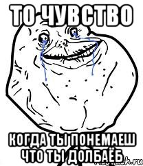 то чувство когда ты понемаеш что ты долбаёб