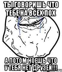 ты говоришь что тебе на всех пох а потом ноешь что у тебя нет друзей!!!